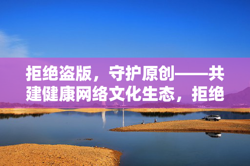 拒绝盗版，守护原创——共建健康网络文化生态，拒绝盗版，守护原创——共建健康网络文化生态