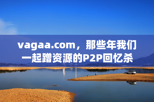 vagaa.com,那些年我们一起蹭资源的P2P回忆杀 vagaa.com,那些年我们一起蹭资源的P2P回忆杀