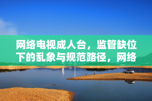 网络电视成人台,监管缺位下的乱象与规范路径,网络电视成人台,监管缺位、乱象与规范路径 网络电视成人台,监管缺位下的乱象与规范路径,网络电视成人台,监管缺位、乱象与规范路径