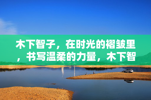 木下智子,在时光的褶皱里,书写温柔的力量,木下智子,时光褶皱中的温柔力量 木下智子,在时光的褶皱里,书写温柔的力量,木下智子,时光褶皱中的温柔力量