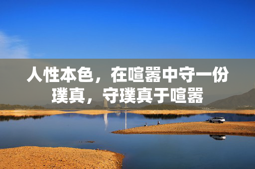 人性本色,在喧嚣中守一份璞真,守璞真于喧嚣 人性本色,在喧嚣中守一份璞真,守璞真于喧嚣