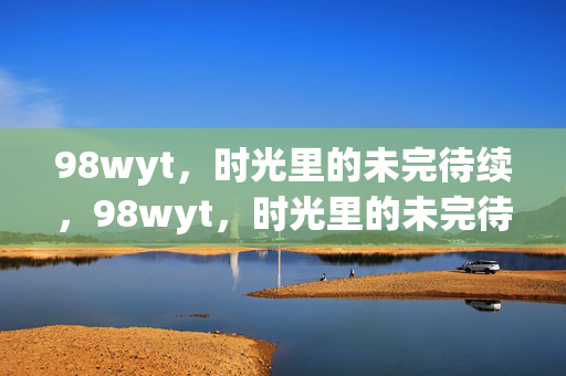 98wyt,时光里的未完待续,98wyt,时光里的未完待续 98wyt,时光里的未完待续,98wyt,时光里的未完待续