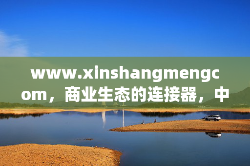 www.xinshangmengcom,商业生态的连接器,中小微企业的成长加速器,商业生态连接器,中小微成长加速器 www.xinshangmengcom,商业生态的连接器,中小微企业的成长加速器,商业生态连接器,中小微成长加速器