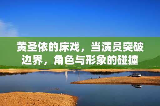 黄圣依的床戏,当演员突破边界,角色与形象的碰撞 黄圣依的床戏,当演员突破边界,角色与形象的碰撞