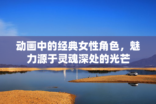 动画中的经典女性角色,魅力源于灵魂深处的光芒 动画中的经典女性角色,魅力源于灵魂深处的光芒