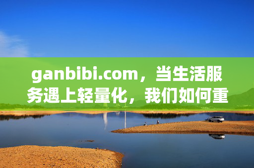 ganbibi.com,当生活服务遇上轻量化,我们如何重新定义便捷?ganbibi.com,轻量化生活服务,重新定义便捷 ganbibi.com,当生活服务遇上轻量化,我们如何重新定义便捷?ganbibi.com,轻量化生活服务,重新定义便捷