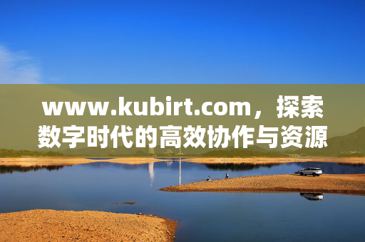 www.kubirt.com,探索数字时代的高效协作与资源整合平台,Kubirt,数字时代的高效协作与资源整合平台 www.kubirt.com,探索数字时代的高效协作与资源整合平台,Kubirt,数字时代的高效协作与资源整合平台