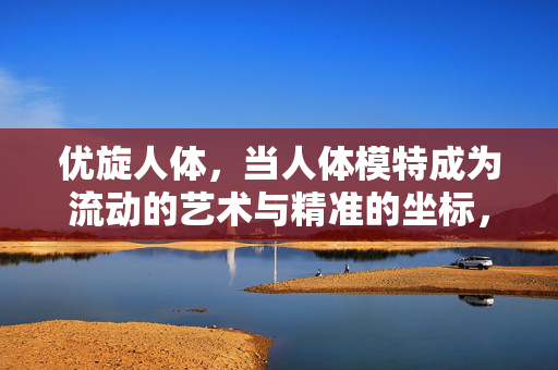 优旋人体,当人体模特成为流动的艺术与精准的坐标,优旋人体,当模特成为流动艺术与精准坐标 优旋人体,当人体模特成为流动的艺术与精准的坐标,优旋人体,当模特成为流动艺术与精准坐标