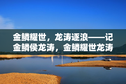 金鳞耀世,龙涛逐浪——记金鳞侯龙涛,金鳞耀世龙涛逐浪 金鳞耀世,龙涛逐浪——记金鳞侯龙涛,金鳞耀世龙涛逐浪