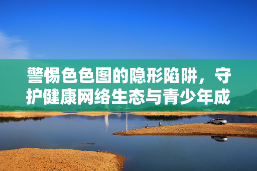 警惕色色图的隐形陷阱,守护健康网络生态与青少年成长,警惕色色图隐形陷阱,守护青少年与网络生态健康 警惕色色图的隐形陷阱,守护健康网络生态与青少年成长,警惕色色图隐形陷阱,守护青少年与网络生态健康