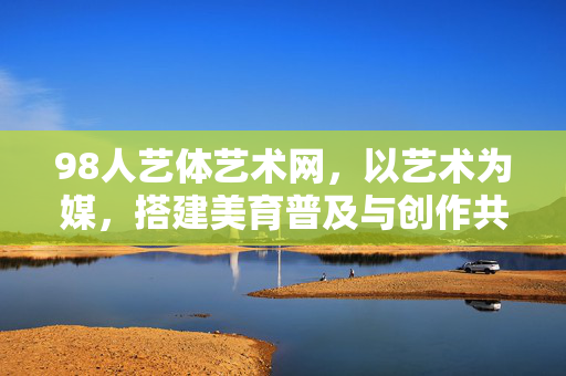 98人艺体艺术网,以艺术为媒,搭建美育普及与创作共享的数字桥梁,98人艺体艺术网,以艺术为媒,架美育与创作共享的数字桥梁 98人艺体艺术网,以艺术为媒,搭建美育普及与创作共享的数字桥梁,98人艺体艺术网,以艺术为媒,架美育与创作共享的数字桥梁
