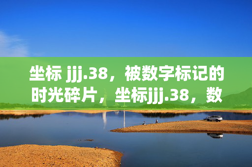 坐标 jjj.38,被数字标记的时光碎片,坐标jjj.38,数字标记的时光碎片 坐标 jjj.38,被数字标记的时光碎片,坐标jjj.38,数字标记的时光碎片