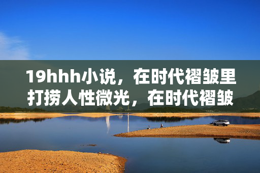 19hhh小说,在时代褶皱里打捞人性微光,在时代褶皱打捞人性微光 19hhh小说,在时代褶皱里打捞人性微光,在时代褶皱打捞人性微光