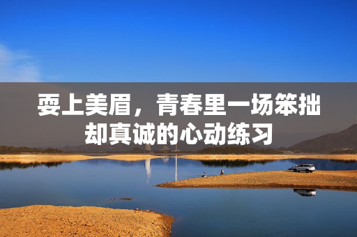 耍上美眉,青春里一场笨拙却真诚的心动练习 耍上美眉,青春里一场笨拙却真诚的心动练习