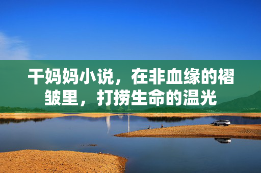干妈妈小说,在非血缘的褶皱里,打捞生命的温光 干妈妈小说,在非血缘的褶皱里,打捞生命的温光