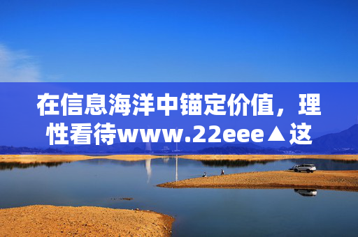在信息海洋中锚定价值,理性看待www.22eee▲这类网络平台,理性看待网络平台,在信息海洋中锚定价值 在信息海洋中锚定价值,理性看待www.22eee▲这类网络平台,理性看待网络平台,在信息海洋中锚定价值