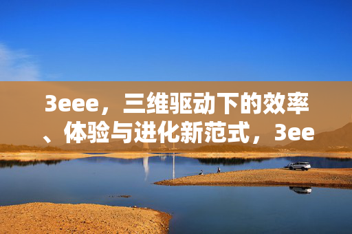 3eee,三维驱动下的效率、体验与进化新范式,3eee,三维驱动下的效率、体验与进化新范式 3eee,三维驱动下的效率、体验与进化新范式,3eee,三维驱动下的效率、体验与进化新范式