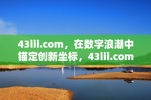 43iii.com,在数字浪潮中锚定创新坐标,43iii.com,锚定数字浪潮的创新坐标 43iii.com,在数字浪潮中锚定创新坐标,43iii.com,锚定数字浪潮的创新坐标
