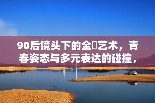 90后镜头下的全婐艺术,青春姿态与多元表达的碰撞,90后镜头下的全婐艺术,青春姿态与多元碰撞 90后镜头下的全婐艺术,青春姿态与多元表达的碰撞,90后镜头下的全婐艺术,青春姿态与多元碰撞