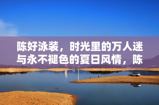 陈好泳装，时光里的万人迷与永不褪色的夏日风情，陈好泳装，时光里的万人迷与不褪夏日风情