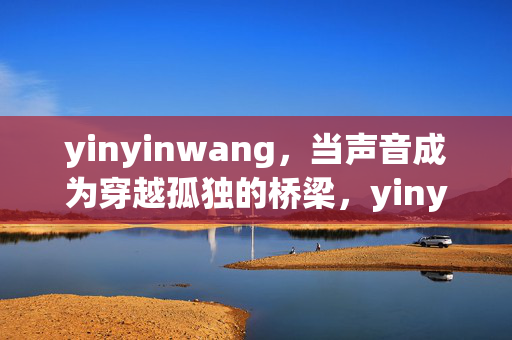 yinyinwang,当声音成为穿越孤独的桥梁,yinyinwang,以声为桥,穿越孤独 yinyinwang,当声音成为穿越孤独的桥梁,yinyinwang,以声为桥,穿越孤独