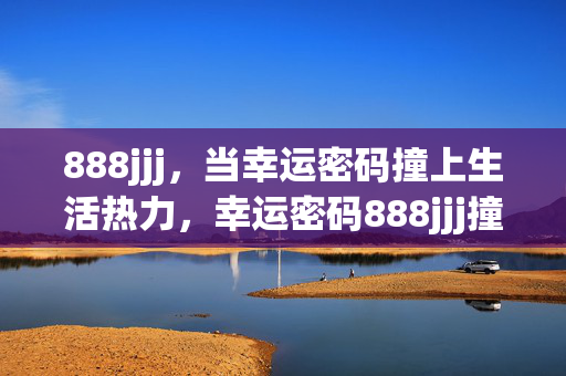 888jjj,当幸运密码撞上生活热力,幸运密码888jjj撞上生活热力 888jjj,当幸运密码撞上生活热力,幸运密码888jjj撞上生活热力