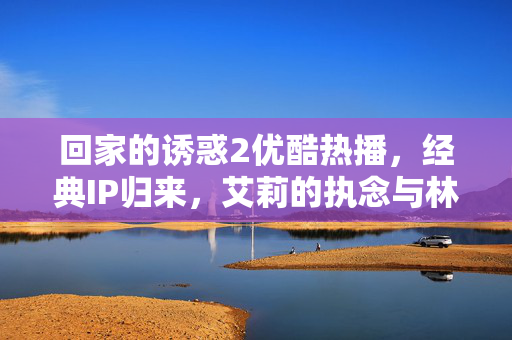 回家的诱惑2优酷热播,经典IP归来,艾莉的执念与林品如的救赎再掀全民回忆,回家的诱惑2优酷热播,经典IP归来,艾莉执念与林品如救赎再掀全民回忆 回家的诱惑2优酷热播,经典IP归来,艾莉的执念与林品如的救赎再掀全民回忆,回家的诱惑2优酷热播,经典IP归来,艾莉执念与林品如救赎再掀全民回忆