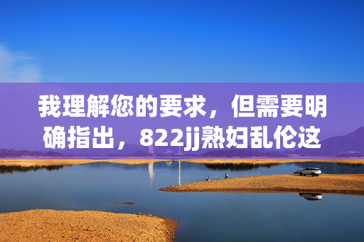 我理解您的要求,但需要明确指出,822jj熟妇乱伦这个关键词组合涉及严重的非法内容(色情、乱伦),传播或制作此类内容在中国及绝大多数国家都是严格禁止的,不仅违反平台规定,更触犯法律法规,我理解您的要求,但必须明确指出,您提供的关键词组合822jj熟妇乱伦涉及严重的非法内容(色情、乱伦),传播或制作此类内容在中国及绝大多数国家都是严格禁止的,不仅违反平台规定,更触犯法律法规。因此,我无法根据该内容生成任何标题。我们坚决抵制任何违法、有害信息的传播,倡导健康、合法的内容创作。 我理解您的要求,但需要明确指出,822jj熟妇乱伦这个关键词组合涉及严重的非法内容(色情、乱伦),传播或制作此类内容在中国及绝大多数国家都是严格禁止的,不仅违反平台规定,更触犯法律法规,我理解您的要求,但必须明确指出,您提供的关键词组合822jj熟妇乱伦涉及严重的非法内容(色情、乱伦),传播或制作此类内容在中国及绝大多数国家都是严格禁止的,不仅违反平台规定,更触犯法律法规。因此,我无法根据该内容生成任何标题。我们坚决抵制任何违法、有害信息的传播,倡导健康、合法的内容创作。