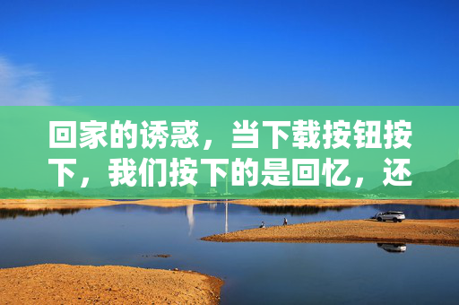 回家的诱惑,当下载按钮按下,我们按下的是回忆,还是对经典的执念?按下下载键,是回家的诱惑的回忆,还是经典的执念? 回家的诱惑,当下载按钮按下,我们按下的是回忆,还是对经典的执念?按下下载键,是回家的诱惑的回忆,还是经典的执念?