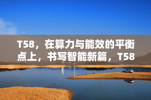 T58，在算力与能效的平衡点上，书写智能新篇，T58，算力与能效平衡，书写智能新篇