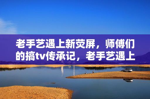 老手艺遇上新荧屏,师傅们的搞tv传承记,老手艺遇上新荧屏,师傅们的TV传承记 老手艺遇上新荧屏,师傅们的搞tv传承记,老手艺遇上新荧屏,师傅们的TV传承记