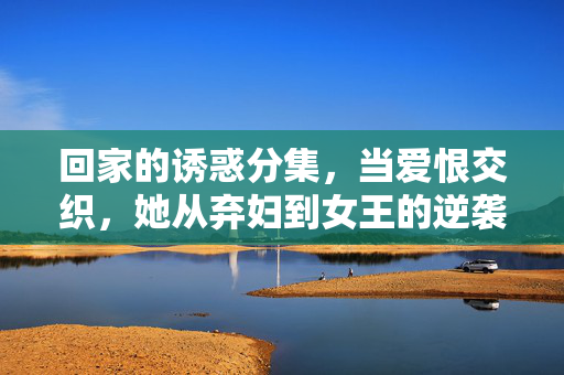 回家的诱惑分集,当爱恨交织,她从弃妇到女王的逆袭之路,爱恨淬炼,弃妇的逆袭女王路 回家的诱惑分集,当爱恨交织,她从弃妇到女王的逆袭之路,爱恨淬炼,弃妇的逆袭女王路