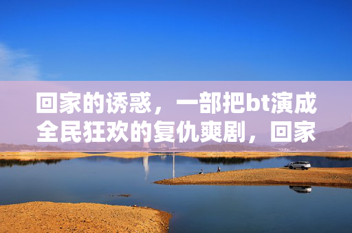 回家的诱惑,一部把bt演成全民狂欢的复仇爽剧,回家的诱惑,bt复仇全民狂欢爽剧 回家的诱惑,一部把bt演成全民狂欢的复仇爽剧,回家的诱惑,bt复仇全民狂欢爽剧