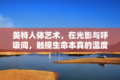 美特人体艺术,在光影与呼吸间,触摸生命本真的温度,美特人体艺术,光影呼吸间触摸生命本真的温度 美特人体艺术,在光影与呼吸间,触摸生命本真的温度,美特人体艺术,光影呼吸间触摸生命本真的温度