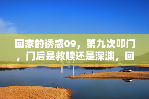 回家的诱惑09,第九次叩门,门后是救赎还是深渊,回家的诱惑09,第九次叩门,门后是救赎还是深渊 回家的诱惑09,第九次叩门,门后是救赎还是深渊,回家的诱惑09,第九次叩门,门后是救赎还是深渊