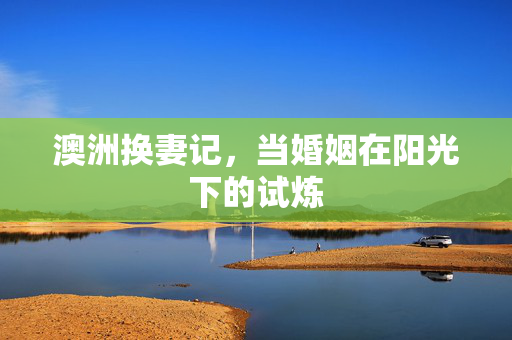 澳洲换妻记,当婚姻在阳光下的试炼 澳洲换妻记,当婚姻在阳光下的试炼