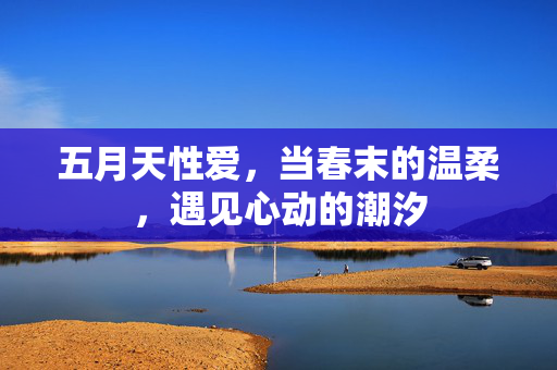 五月天性爱,当春末的温柔,遇见心动的潮汐 五月天性爱,当春末的温柔,遇见心动的潮汐