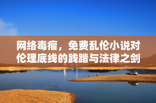 网络毒瘤,免费乱伦小说对伦理底线的践踏与法律之剑,网络毒瘤,免费乱伦小说的伦理践踏与法律之剑 网络毒瘤,免费乱伦小说对伦理底线的践踏与法律之剑,网络毒瘤,免费乱伦小说的伦理践踏与法律之剑