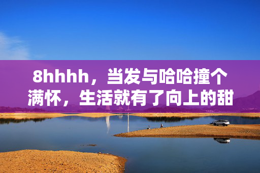 8hhhh,当发与哈哈撞个满怀,生活就有了向上的甜,撞个满怀,生活便有了向上的甜 8hhhh,当发与哈哈撞个满怀,生活就有了向上的甜,撞个满怀,生活便有了向上的甜