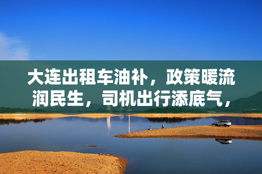 大连出租车油补,政策暖流润民生,司机出行添底气,大连出租车油补,政策暖流润民生,司机出行添底气 大连出租车油补,政策暖流润民生,司机出行添底气,大连出租车油补,政策暖流润民生,司机出行添底气