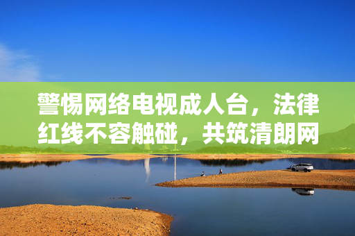 警惕网络电视成人台,法律红线不容触碰,共筑清朗网络空间,警惕网络电视成人台,法律红线守护清朗网络空间 警惕网络电视成人台,法律红线不容触碰,共筑清朗网络空间,警惕网络电视成人台,法律红线守护清朗网络空间