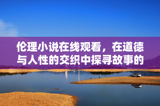 伦理小说在线观看，在道德与人性的交织中探寻故事的深度，伦理小说，道德与人性交织的深度探寻
