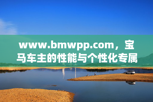 www.bmwpp.com,宝马车主的性能与个性化专属平台,宝马车主专属性能个性化平台 www.bmwpp.com,宝马车主的性能与个性化专属平台,宝马车主专属性能个性化平台