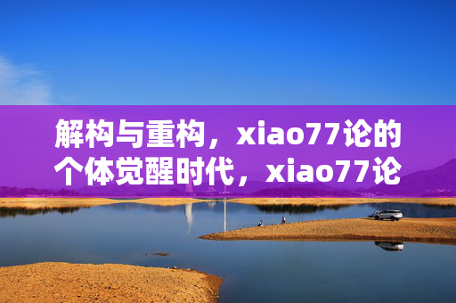 解构与重构,xiao77论的个体觉醒时代,xiao77论,解构与重构下的个体觉醒时代 解构与重构,xiao77论的个体觉醒时代,xiao77论,解构与重构下的个体觉醒时代