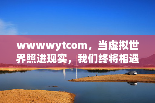 wwwwytcom,当虚拟世界照进现实,我们终将相遇的温度,当虚拟照进现实,相遇的温度 wwwwytcom,当虚拟世界照进现实,我们终将相遇的温度,当虚拟照进现实,相遇的温度
