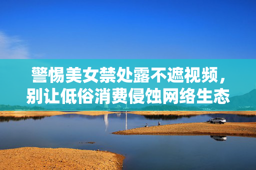 警惕美女禁处露不遮视频,别让低俗消费侵蚀网络生态 警惕美女禁处露不遮视频,别让低俗消费侵蚀网络生态