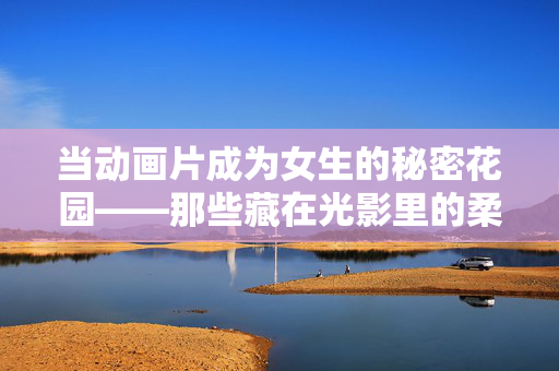 当动画片成为女生的秘密花园——那些藏在光影里的柔软与力量,女孩的秘密花园,动画中的柔软与力量 当动画片成为女生的秘密花园——那些藏在光影里的柔软与力量,女孩的秘密花园,动画中的柔软与力量