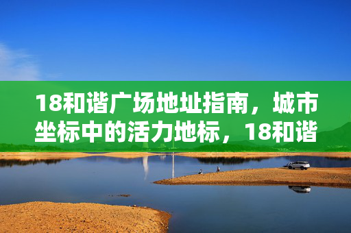 18和谐广场地址指南，城市坐标中的活力地标，18和谐广场，城市活力地标坐标指南