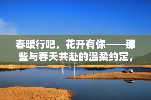 春暖行吧,花开有你——那些与春天共赴的温柔约定,春暖花开,共赴温柔约定 春暖行吧,花开有你——那些与春天共赴的温柔约定,春暖花开,共赴温柔约定