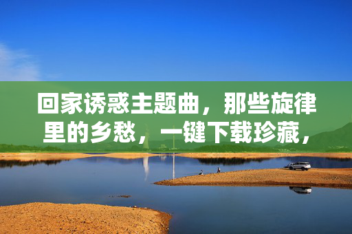 回家诱惑主题曲,那些旋律里的乡愁,一键下载珍藏,回家诱惑主题曲,旋律里的乡愁一键珍藏 回家诱惑主题曲,那些旋律里的乡愁,一键下载珍藏,回家诱惑主题曲,旋律里的乡愁一键珍藏